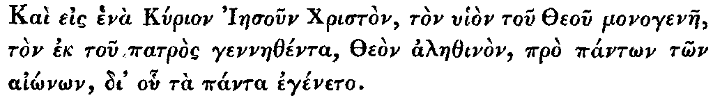 Greek: Kaì eis henà Kyrion Iaesoun Christòn,   tòn uhiòn tou Theou monogenae, tòn ek tou patròs gennaethénta, Theòn   alaethinòn, prò pántôn tôn aiônôn, di' ohu tà pánta egéneto.