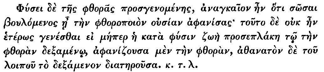 Greek: Phúsei dè taes phthoras prosgenoménaes, anagkaion aen hóti   sôsai Boulómenos áe tàen phthoropoiòn ousían aphanísas touto dè ouk   aen hetérôs genésthai ei máeper hae katà phúsin zôàe proseplákae tô   tàen phthoràn dexaménô, aphanizousa mèn tàen phthoràn, athanatòn dè   tou loipou tò dexamenon diataerousa. k.t.l.