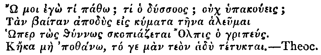 Greek: ' moi egô tí páthô; ti ho dússuos; ouch hypakoúeis; Tàn Baítan apodùs eis kúmata tàena aleumai Hômer tôs thúnnôs skopiázetai Olpis ho gripéus. Káeka màe pothánô, tó ge màn teòn hadù tétuktai.'  Theoc.