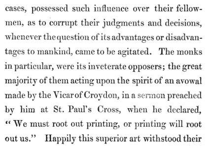 Text reads: cases, possessed such influence over their fellow-men, as to corrupt their judgments and decisions, whenever the question of its advantages or disadvantages to mankind, came to be agitated. The monks in particular, were its inveterate opposers; the great majority of them acting upon the spirit of an avowal made by the Vicar of Croydon, in a sermon preached by him at St. Paul’s Cross, when he declared, “We must root out printing, or printing will root out us.” Happily this superior art withstood their