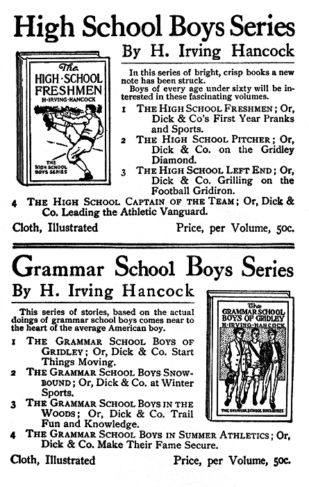High School Boys Series By H. Irving Hancock  In this series of bright, crisp books a new note has been struck.  Boys of every age under sixty will be interested in these fascinating volumes.  The HIGH SCHOOL FRESHMEN 1 The High School Freshmen; Or, Dick & Co's First Year Pranks and Sports.  2 The High School Pitcher; Or, Dick & Co. on the Gridley Diamond.  3 The High School Left End; Or, Dick & Co. Grilling on the Football Gridiron.  4 The High School Captain of the Team; Or, Dick & Co. Leading the Athletic Vanguard.  Cloth, Illustrated   Price, per Volume, 50c.  Grammar School Boys Series  By H. Irving Hancock  This series of stories, based on the actual doings of grammar school boys comes near to the heart of the average American boy.  The GRAMMAR SCHOOL BOYS OF GRIDLEY  1 The Grammar School Boys of Gridley; Or, Dick & Co. Start Things Moving.  2 The Grammar School Boys Snowbound; Or, Dick & Co. at Winter Sports.  3 The Grammar School Boys in the Woods; Or, Dick & Co. Trail Fun and Knowledge.  4 The Grammar School Boys in Summer Athletics; Or, Dick & Co. Make Their Fame Secure.  Cloth, Illustrated Price, per Volume, 50c.