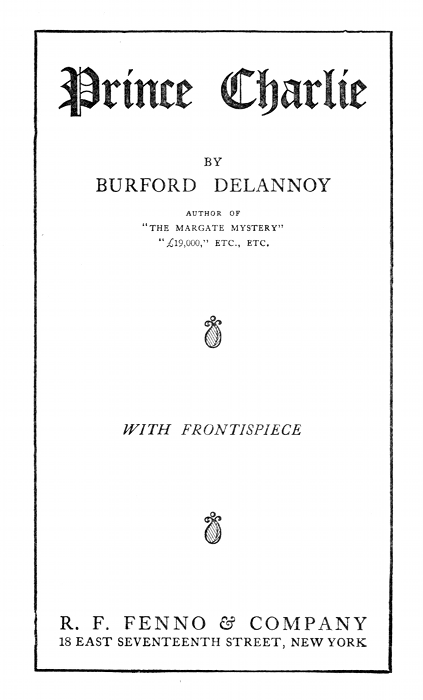 Prince Charlie  BY BURFORD DELANNOY  AUTHOR OF "THE MARGATE MYSTERY" "£19,000," ETC., ETC.  ---  WITH FRONTISPIECE  ---  R. F. FENNO & COMPANY 18 EAST SEVENTEENTH STREET, NEW YORK