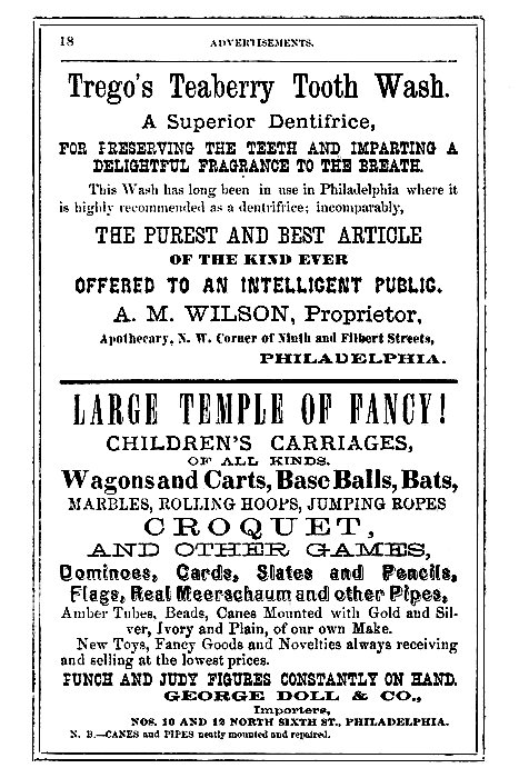 Trego's Teaberry Tooth Wash.  A Superior Dentifrice,  FOR PRESERVING THE TEETH AND IMPARTING A DELIGHTFUL FRAGRANCE TO THE BREATH.  This Wash has long been in use in Philadelphia where it is highly recommended as a dentifrice; incomparably,  THE PUREST AND BEST ARTICLE OF THE KIND EVER OFFERED TO AN INTELLIGENT PUBLIC.  A. M. WILSON, Proprietor, Apothecary, N. W. Corner of Ninth and Filbert Streets, PHILADELPHIA.  LARGE TEMPLE OF FANCY! CHILDREN'S CARRIAGES, OF ALL KINDS.  Wagons and Carts, Base Balls, Bats, MARBLES, ROLLING HOOPS, JUMPING ROPES CROQUET, AND OTHER GAMES, Dominoes, Cards, Slates and Pencils, Flags, Real Meerschaum and other Pipes, Amber Tubes, Beads, Canes Mounted with Gold and Silver, Ivory and Plain, of our own Make. New Toys, Fancy Goods and Novelties always receiving and selling at the lowest prices.  PUNCH AND JUDY FIGURES CONSTANTLY ON HAND. GEORGE DOLL & CO., Importers, NOS. 10 AND 12 NORTH SIXTH ST., PHILADELPHIA.  N. B.--CANES and PIPES neatly mounted and repaired.