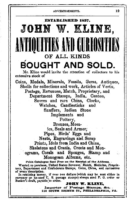 ESTABLISHED 1857. JOHN W. KLINE, ANTIQUITIES AND CURIOSITIES OF ALL KINDS BOUGHT AND SOLD.  Mr. Kline would invite the attention of collectors to his extensive stock of  Coins, Medals, Minerals, Fossils, Gems, Antiques, Shells for collections and work, Articles of Vertu, Postage, Revenues, Match, Proprietary, and Department Stamps, India, Canton, Sevres and rare China, Clocks, Watches, Candlesticks and Snuffers, Indian Stone Implements and Pottery, Bronzes, Mosaics, Seals and Armor, Pipes, Birds' Eggs and Nests, Engravings and Scrap Prints, Idols from India and China, Skeletons and Crania, Crests and Monograms, Corals and Sponges, Stamp and Monogram Albums, etc.  Price Catalogue Sent Free on the Receipt of the Address.  Wanted to purchase, United States Revenue, Match, Medicine, Proprietary, Department and Confederate Stamps, Coins, China, and curiosities of every description.  In remitting money, if over two dollars (which may be sent either in currency or un-used U. S. postage stamps) always send P. O. order or Banker's draft, payable to order.  JOHN W. KLINE, Importer of Postage Stamps, &c. 112 SOUTH EIGHTH ST., PHILADELPHIA, PA.
