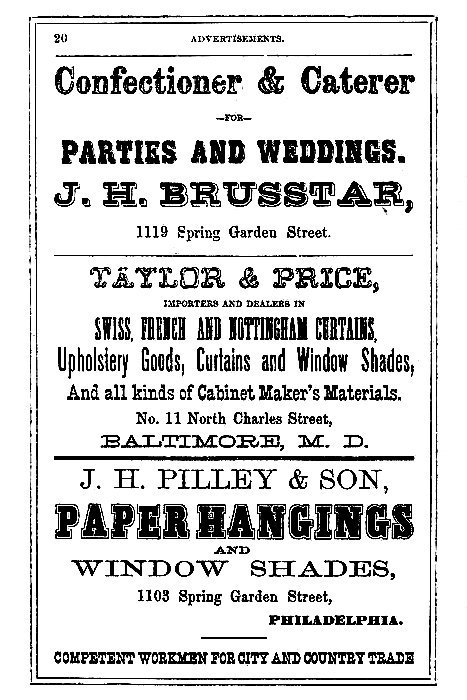 Confectioner & Caterer --FOR-- PARTIES AND WEDDINGS.  J.H. BRUSSTAR, 1119 Spring Garden Street.  -----  TAYLOR & PRICE,  IMPORTERS AND DEALERS IN  SWISS, FRENCH AND NOTTINGHAM CURTAINS, Upholstery Goods, Curtains and Window Shades, And all kinds of Cabinet Maker's Materials.  No. 11 North Charles Street, BALTIMORE, M. D.  -----  J. H. PILLEY & SON,  PAPER HANGINGS AND WINDOW SHADES,  1103 Spring Garden Street, PHILADELPHIA.  COMPETENT WORKMEN FOR CITY AND COUNTRY TRADE