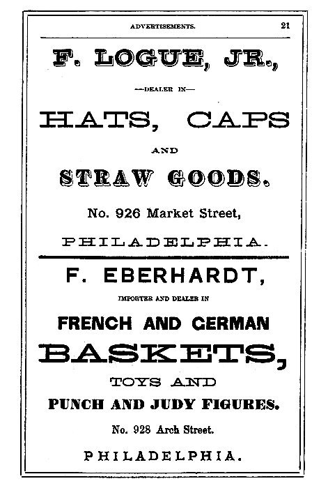 F. LOGUE, JR.,  --DEALER IN--  HATS, CAPS AND STRAW GOODS.  No. 926 Market Street, PHILADELPHIA.  -----  F. EBERHARDT,  IMPORTER AND DEALER IN  FRENCH AND GERMAN BASKETS, TOYS AND PUNCH AND JUDY FIGURES.  No. 928 Arch Street. PHILADELPHIA.