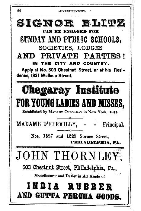 SIGNOR BLITZ  CAN BE ENGAGED FOR  SUNDAY AND PUBLIC SCHOOLS, SOCIETIES, LODGES AND PRIVATE PARTIES!  IN THE CITY AND COUNTRY.  Apply at No. 503 Chestnut Street, or at his Residence, 1831 Wallace Street.  -----  Chegaray Institute  FOR YOUNG LADIES AND MISSES,  Established by Madame Cheggary in New York, 1814.  MADAME D'HERVILLY, -- -- Principal,  Nos. 1527 and 1529 Spruce Street, PHILADELPHIA, PA.  -----  JOHN THORNLEY,  503 Chestnut Street, Philadelphia, Pa.,  Manufacturer and Dealer in All Kinds of  INDIA RUBBER AND GUTTA PERCHA GOODS.