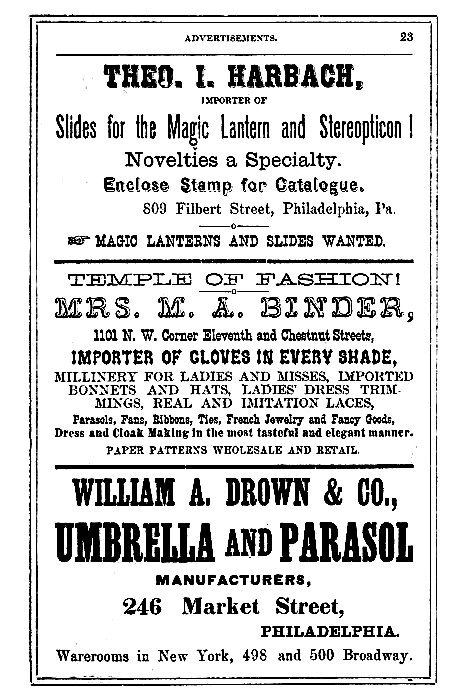 THEO. I. HARBACH,  IMPORTER OF Slides for the Magic Lantern and Stereopticon!  Novelties a Specialty.  Enclose Stamp for Catalogue.  809 Filbert Street, Philadelphia, Pa.  --> MAGIC LANTERNS AND SLIDES WANTED.  -----  TEMPLE OF FASHION!  MRS. M. A. BINDER, 1101 N. W. Corner Eleventh and Chestnut Streets,  IMPORTER OF GLOVES IN EVERY SHADE, MILLINERY FOR LADIES AND MISSES, IMPORTED BONNETS AND HATS, LADIES' DRESS TRIMMINGS, REAL AND IMITATION LACES,  Parasols, Fans, Ribbons, Ties, French Jewelry and Fancy Goods, Dress and Cloak Making in the most tasteful and elegant manner.  PAPER PATTERNS WHOLESALE AND RETAIL.  -----  WILLIAM A. DROWN & CO., UMBRELLA AND PARASOL MANUFACTURERS,  246 Market Street, PHILADELPHIA.  Warerooms in New York, 498 and 500 Broadway.