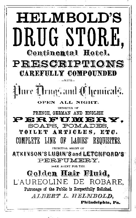 HELMBOLD'S DRUG STORE, Continental Hotel.  PRESCRIPTIONS CAREFULLY COMPOUNDED --WITH-- Pure Drugs and Chemicals.  OPEN ALL NIGHT.  IMPORTER OF FRENCH, GERMAN AND ENGLISH PERFUMERY, SOAPS, POMADES, TOILET ARTICLES, ETC.  COMPLETE LINE OF LADIES' REQUISITES.  PRINCIPAL AGENT OF ATKINSON'S LUBIN'S and LETCHFORD'S PERFUMERY.  SOLE AGENT FOR THE Golden Hair Fluid, L'AUREOLINE DE ROBARE, Patronage of the Public is Respectfully Solicited.  ALBERT L. HELMBOLD, Philadelphia, Pa.