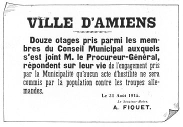 VILLE D’AMIENS  Douze otages pris parmi les membres du Conseil Municipal auxquels s’est joint M. le Procureur-Général, répondent sur leur vie de l’engagement pris par la Municipalité qu’aucun acte d’hostilité ne sera commis par la population contre les troupes allemandes.  Le 31 Août 1914.  Le Sénateur-Maire,  A. FIQUET.