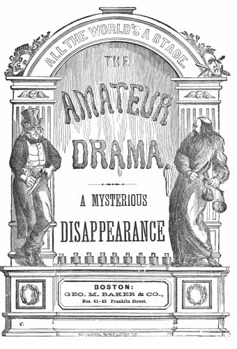 ALL THE WORLD’S A STAGE.  THE AMATEUR DRAMA.  A MYSTERIOUS DISAPPEARANCE  BOSTON: GEO. M. BAKER & CO., Nos. 41-45 Franklin Street.  KILBURN & MALLORY ST.