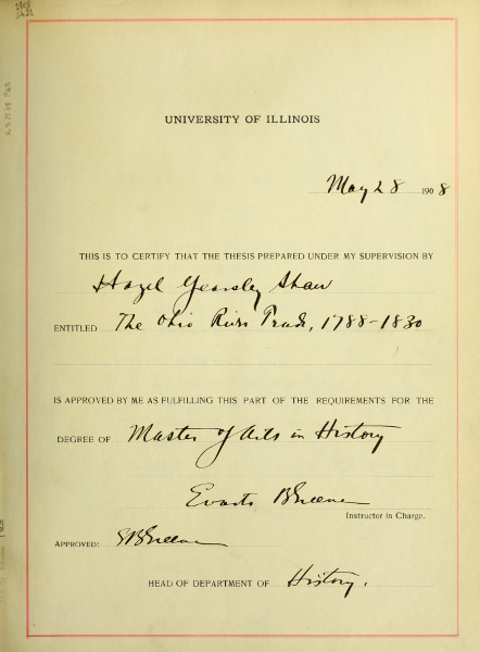 UNIVERSITY OF ILLINOIS          May 28 1908          THIS IS TO CERTIFY THAT THE THESIS PREPARED UNDER MY SUPERVISION BY          Hazel Yearsley Shaw          ENTITLED The Ohio River Trade, 1788-1830          IS APPROVED BY ME AS FULFILLING THIS PART OF THE REQUIREMENTS FOR THE          DEGREE OF Master of Arts in History          Evarts B Greene          Instructor in Charge.          Approved: E B Greene          HEAD OF DEPARTMENT OF History.