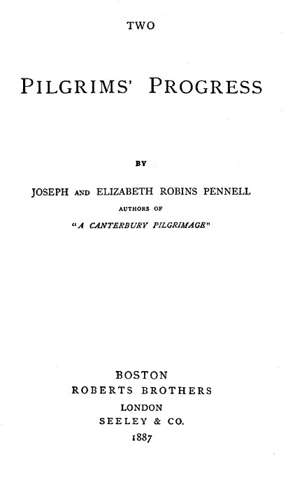 TWO  PILGRIMS' PROGRESS  BY JOSEPH AND ELIZABETH ROBINS PENNELL AUTHORS OF "A CANTERBURY PILGRIMAGE"  BOSTON ROBERTS BROTHERS LONDON SEELEY & CO. 1887