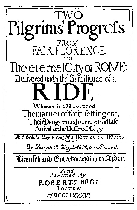 TWO Pilgrims' Progress  FROM FAIR FLORENCE, TO The eternal City of ROME:  Delivered under the Similitude of a RIDE  Wherein is Discovered, The manner of their setting out, Their Dangerous Journey; And safe Arrival at the Desired City.  And Behold they wrought a Work on the Wheels. IER.18.3  By Joseph & Elizabeth Robins Pennell.  Licensed and Entred according to Order.  And Published By ROBERTS BROS. BOSTON MDCCCLXXXVI