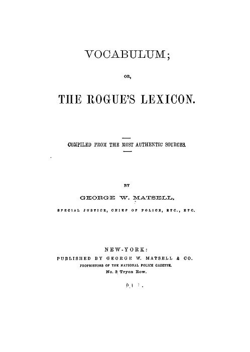 VOCABULUM; OR, THE ROGUE'S LEXICON.  COMPILED FROM THE MOST AUTHENTIC SOURCES.  BY GEORGE W. MATSELL, SPECIAL JUSTICE, CHIEF OF POLICE, ETC., ETC.  NEW-YORK: PUBLISHED BY GEORGE W. MATSELL & CO. PROPRIETORS OF THE NATIONAL POLICE GAZETTE. No. 3 Tryon Row.