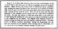 Major J. P. O’Neill, 30th Infantry, who was army quartermaster on the transport Siam in the latter part of 1899, is a passenger aboard the transport Sherman. Major O’Neill ran across Chief of Detectives Tailor yesterday, both having been aboard the Siam on her memorable trip to Manila in October, 1899, when 370 out of the 373 horses and mules aboard were killed during a four days’ typhoon off the coast of Luzon. That trip of the Siam was the most disastrous in the transport service history and the vessel barely weathered the storm. On that trip Captain O’Neill was called upon to put down two mutinies among the Austrian fire crew, and at one time he threatened to string up the ringleader by the thumbs. The English Chief Engineer became unbalanced during the storm and had to be placed in irons by O’Neill. The Siam arrived at Manila a perfect charnelship. During the Japan-Russo war the Siam was captured by the Japanese while carrying coal to Vladivostok and was sold back to the Austrian company through the prize court.