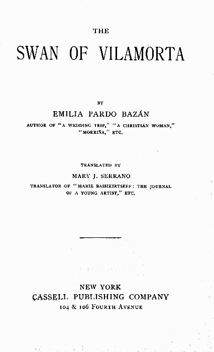 THE  SWAN OF VlLAMORTA  BY  EMILIA PARDO BAZÁN  AUTHOR OF "A WEDDING TRIP," "A CHRISTIAN WOMAN," "MORRIÑA," ETC.  TRANSLATED BY  MARY J. SERRANO  TRANSLATOR OF "MARIE BASHKIRTSEFF: THE JOURNAL OF A YOUNG ARTIST," ETC.   NEW YORK CASSELL PUBLISHING COMPANY 104 & 106 Fourth Avenue