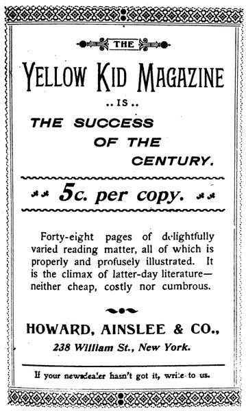 THE Yellow Kid Magazine IS THE SUCCESS OF THE CENTURY.  5c. per copy.  Forty-eight pages of delightfully varied reading matter, all of which is properly and profusely illustrated. It is the climax of latter-day literature—neither cheap, costly nor cumbrous.   HOWARD, AINSLEE & CO.,  238 William St., New York.  If your newsdealer hasn't got it, write to us. 