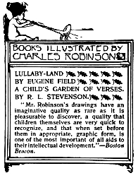 Image unavailable: BOOKS ILLUSTRATED BY CHARLES ROBINSON.  LULLABY-LAND BY EUGENE FIELD  A CHILD’S GARDEN OF VERSES. BY R. L. STEVENSON.  “Mr. Robinson’s drawings have an imaginative quality as rare as it is pleasurable to discover, a quality that children themselves are very quick to recognize, and that when set before them in appropriate, graphic form, is one of the most important of all aids to their intellectual development.”—Boston Beacon.