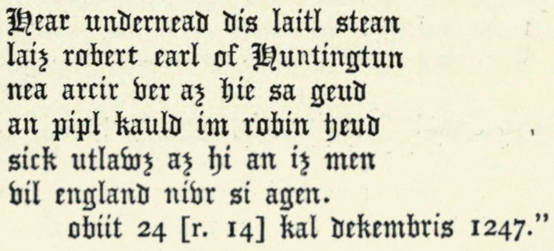 Hear undernead dis laitl stean laiz robert earl of Huntingtun nea arcir ver az hie sa geud an pipl kauld im robin heud sick utlawz az hi an iz men vil england nivr si agen.  obiit 24 [r. 14] kal dekembris 1247.”