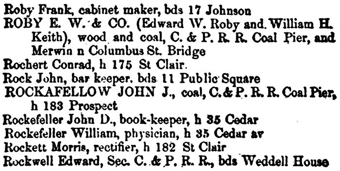 Roby Frank, cabinet maker, bds 17 Johnson ROBY E. W. & CO. (Edward W. Roby and William H. Keith), wood and coal, C. & P. R. R. Coal Pier, and Merwin n Columbus St. Bridge Rochert Conrad, h 175 St Clair. Rock John, bar keeper, bds 11 Public Square ROCKAFELLOW JOHN J., coal, C. & P. R. R. Coal Pier, h 183 Prospect Rockefeller John D., book-keeper, h 35 Cedar Rockefeller William, physician, h 35 Cedar av Rockett Morris, rectifier, h 182 St. Clair Rockwell Edward, Sec. C. & P. R. R., bds Weddell House