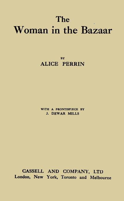 The Woman in the Bazaar  BY ALICE PERRIN  WITH A FRONTISPIECE BY J. DEWAR MILLS  CASSELL AND COMPANY, LTD London, New York, Toronto and Melbourne  First Published in 1914 