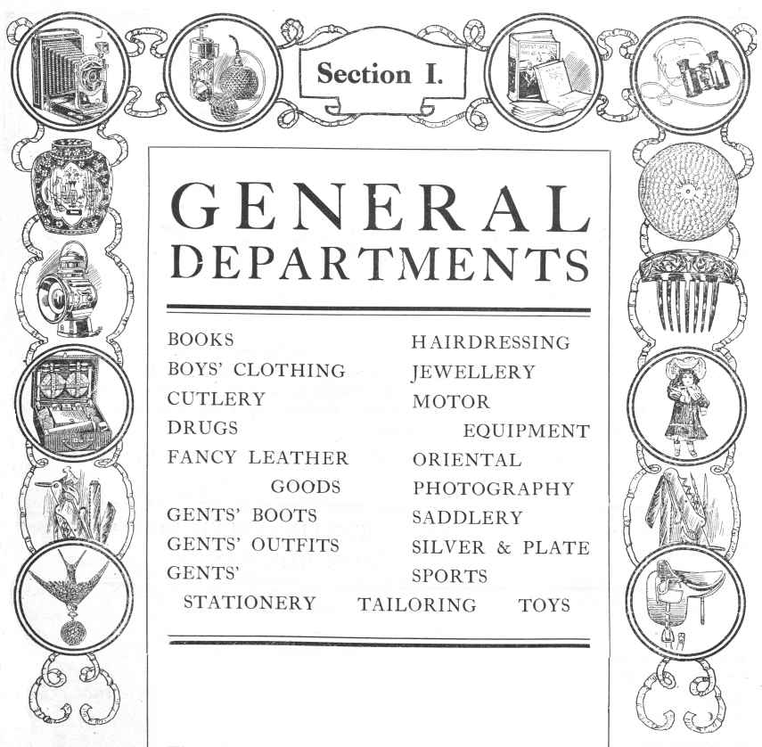General Departments; BOOKS, BOYS’ CLOTHING, CUTLERY, DRUGS, FANCY LEATHER GOODS, GENTS’ BOOTS, GENTS’ OUTFITS, GENTS’ STATIONERY, HAIRDRESSING, JEWELLERY, MOTOR EQUIPMENT, ORIENTAL, PHOTOGRAPHY, SADDLERY, SILVER & PLATE, SPORTS, TAILORING, TOYS