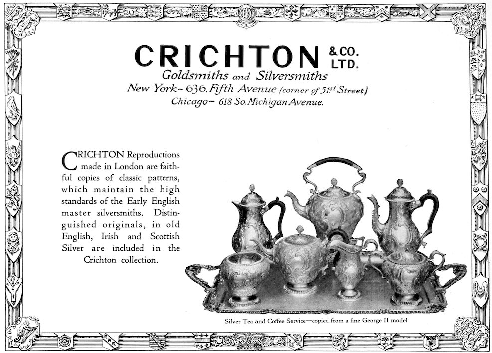 CRICHTON & CO. LTD. Goldsmiths and Silversmiths New York—636 Fifth Avenue (corner of 51st. Street) Chicago—618 So. Michigan Avenue. Silver Tea and Coffee Service—copied from a fine George II model Crichton Reproductions made in London are faithful copies of classic patterns, which maintain the high standards of the Early English master silversmiths. Distinguished originals, in old English, Irish and Scottish Silver are included in the Crichton collection.
