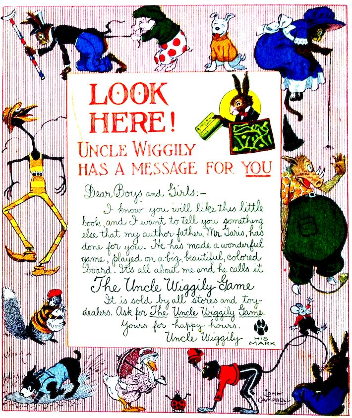 LOOK HERE! UNCLE WIGGILY HAS A MESSAGE FOR YOU Dear Boys and Girls:— I know you will like this little book, and I want to tell you something else that my author-father, Mr. Garis, has done for you. He has made a wonderful game, played on a big, beautiful, colored board. It’s all about me and he calls it The Uncle Wiggily Game It is sold by all stores and toy-dealers. Ask for The Uncle Wiggily Game. Yours for happy hours. Uncle Wiggily HIS MARK