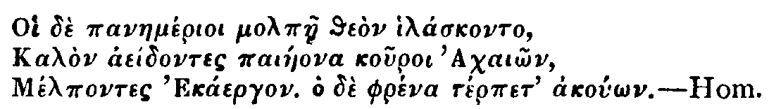 Greek: Oi dè panaemérioi molpàe theòn hiláskonto,
Kalòn aeídontes paiáeona kouroi Achaiôn,
Mélpontes Ekáergon. Ho dè phréna térpet akoúôn. Hom.