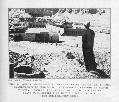 THIS IS QUEEN HATSHEPSET'S DE-AL-BAHARA TEMPLE AT THEBES,
  ORNAMENTED WITH FINE GOLD.  THE ORIGINAL METHODS BY
  WHICH 'HATTY' SWIPED THE MONEY TO BUILD THIS TEMPLE
  LEAVE WALL STREET TIED TO THE HITCHING POST AT THE
  SUB-TREASURY STEPS