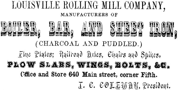 LOUISVILLE ROLLING MILL COMPANY, MANUFACTURERS OF BOILER, BAR, AND SHEET IRON, (CHARCOAL AND PUDDLED.)
Flue Plates; Railroad Axles, Chairs and Spikes, PLOW SLABS, WINGS, BOLTS, &C. Office and Store 640 Main street, corner Fifth. J. C. COLEMAN, President.