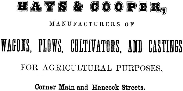 HAYS & COOPER, MANUFACTURERS OF
WAGONS, PLOWS, CULTIVATORS, AND CASTINGS FOR AGRICULTURAL PURPOSES, Corner Main and Hancock Streets.