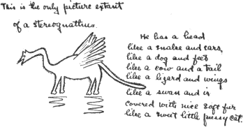 This is the only picture extant of a stereognathus.
He has a head like a snake and ears like a dog
and feet like a cow and a tail like a lizard
and wings like a swan and is covered with
nice soft fur like a sweet little pussy cat. This is the only picture extant of a stereognathus.
He has a head like a snake and ears like a dog
and feet like a cow and a tail like a lizard
and wings like a swan and is covered with
nice soft fur like a sweet little pussy cat.