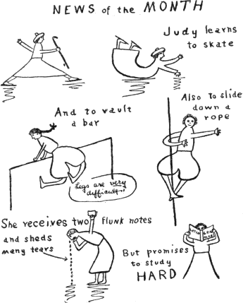 NEWS of the MONTH / Judy learns to skate /
And to vault a bar (Legs are very difficult.) /
Also to slide down a rope /
She receives two flunk notes and sheds many tears /
But promises to study HARD NEWS of the MONTH / Judy learns to skate /
And to vault a bar (Legs are very difficult.) /
Also to slide down a rope /
She receives two flunk notes and sheds many tears /
But promises to study HARD