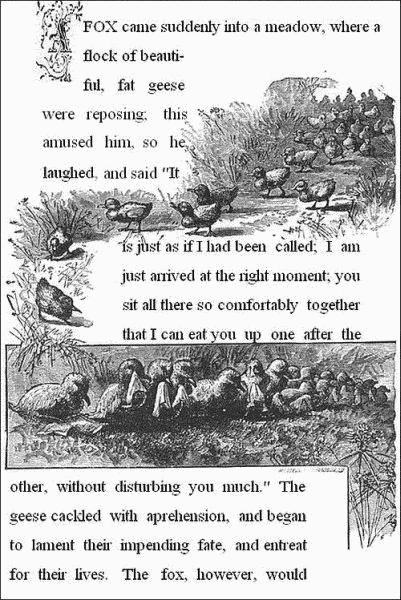 A fox came suddenly into a meadow, where a flock of beautiful, fat
geese were reposing; this amused him, so he laughed, and said,"It is
just as if I had been called; I am just arrived at the right moment;
you sit all there so comfortably together, that I can eat you up one
after the other, without disturbing you much." The geese cackled with
apprehension, and began to lament their impending fate, and entreat for
their lives. The fox, however, would