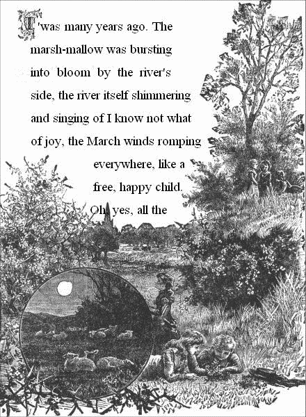 T'was many years ago. The marsh-mallow was bursting into bloom by the
river's side, the river itself shimmering and singing of I know not
what of joy, the March winds romping everywhere, like a free, happy
child. Oh, yes, all the