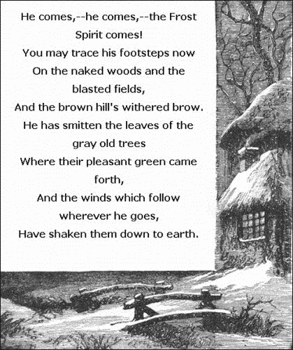   He comes,—he comes,—the Frost Spirit comes!
    You may trace his footsteps now
  On the naked woods and the blasted fields,
    And the brown hill's withered brow.
  He has smitten the leaves of the gray old trees
    Where their pleasant green came forth,
  And the winds which follow wherever he goes,
  Have shaken them down to earth.