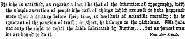 He who is satisfied, as regards a fact like that of the invention of typography, with
the simple assertion of people who talk of things which are said to have happened
more than a century before their time, is destitute of scientific morality: he is
ignorant of the passion of truth; in short, he belongs to the plebeians. We have
not only the right to reject the fable fabricated by Junius, . . . but as honest men
we are bound to do it.

Van der Linde.
