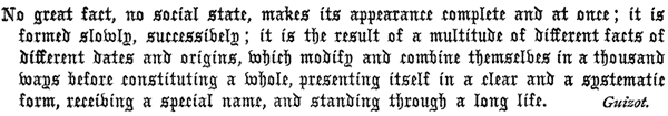 
   No great fact, no social state, makes its appearance complete and
   at once; it is formed slowly, successively; it is the result of a
   multitude of different facts of different dates and origins, which
   modify and combine themselves in a thousand ways before constituting
   a whole, presenting itself in a clear and a systematic form,
   receiving a special name, and standing through a long life. Guizot.
 