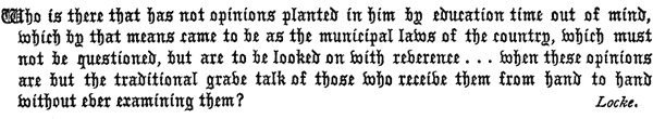 Who is there that has not opinions planted in him by education
   time out of mind, which by that means came to be as the municipal
   laws of the country, which must not be questioned, but are to be
   looked on with reverence . . . when these opinions are but
   the traditional grave talk of those who receive them from hand to
   hand without ever examining them?

   Locke.