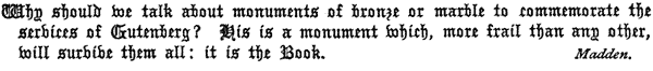 Why should we talk about monuments of bronze or marble to
  commemorate the services of Gutenberg? His is a monument which, more
  frail than any other, will survive them all: it is the Book.
  Madden.