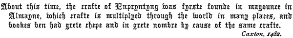 About this time, the crafte of Enpryntyng was fyrste founde in magounce in
Almayne, which crafte is multiplyed through the world in many places, and
bookes ben had grete chepe and in grete nombre by cause of the same crafte.
Caxton, 1482.