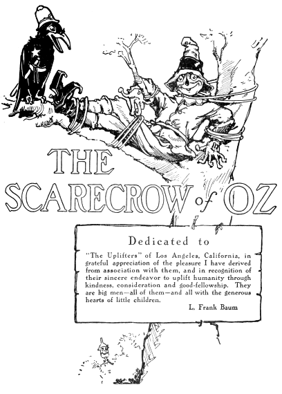 Dedicated to The Uplifters of Los Angeles, California, in grateful appreciation
of the pleasure I have derived from association with them, and in
recognition of their sincere endeavor to uplift humanity through
kindness, consideration and good-fellowship. They are big men all of them
and all with the generous hearts of little children. L. Frank Baum