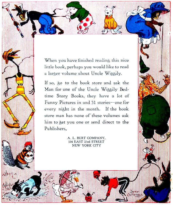 When you have finished reading this nice little book, perhaps you would like to read a larger volume about Uncle Wiggily. If so, go to the book store and ask the Man for one of the Uncle Wiggily Bedtime Story Books, they have a lot of Funny Pictures in and 31 stories—one for every night in the month. If the book store man has none of these volumes ask him to get you one or send direct to the Publishers, A. L. BURT COMPANY. 114 EAST 23rd STREET NEW YORK CITY