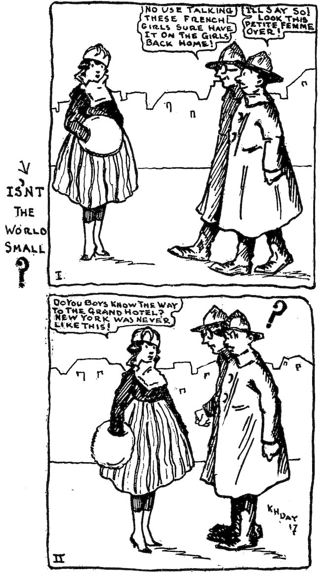 IS’NT THE WORLD SMALL?<br><br> I.<br><br> NO USE TALKING. THESE FRENCH GIRLS SURE HAVE IT ON THE GIRLS BACK HOME!<br><br> I’LL SAY SO! LOOK THIS PETITE FEMME OVER!<br><br> II.<br><br> DO YOU BOYS KNOW THE WAY TO THE GRAND HOTEL? NEW YORK WAS NEVER LIKE THIS!<br><br> ?<br><br> K H DAY 17