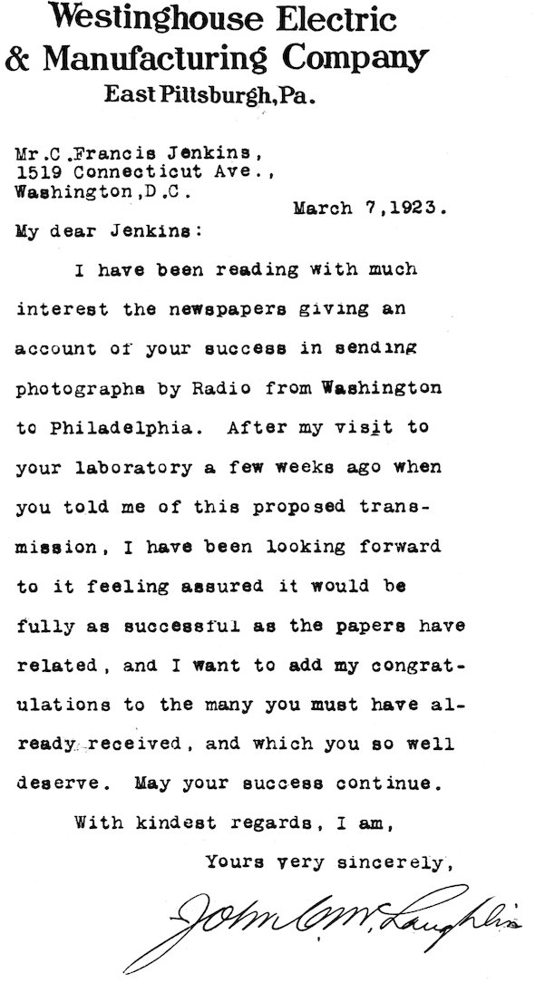 Westinghouse Electric & Manufacturing Company East Pittsburgh, Pa. Mr. C. Francis Jenkins, 1519 Connecticut Ave., Washington, D.C. March 7, 1923. My dear Jenkins: I have been reading with much interest the newspapers giving an account of your success in sending photographs by Radio from Washington to Philadelphia. After my visit to your laboratory a few weeks ago when you told me of this proposed transmission, I have been looking forward to it feeling assured it would be fully as successful as the papers have related, and I want to add my congratulations to the many you must have already received, and which you so well deserve. May your success continue. With kindest regards, I am, Yours very sincerely, John