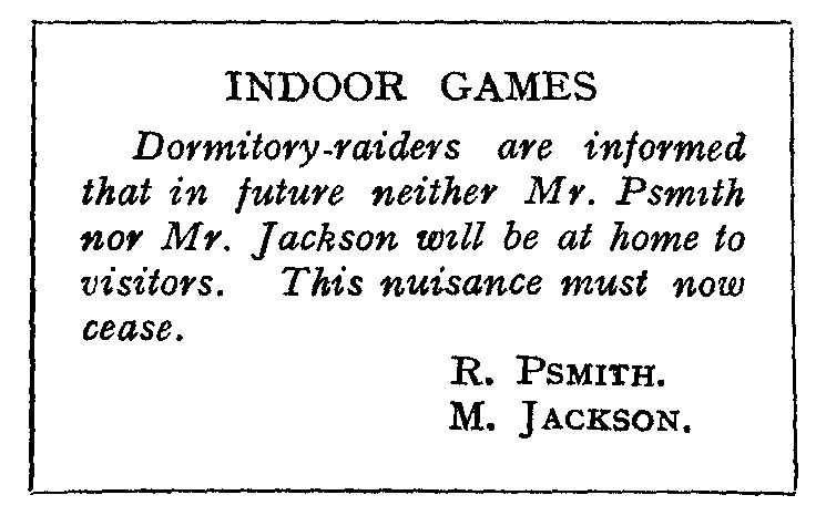 INDOOR GAMES: Dormitory-raiders are informed that in future neither
Mr. Psmith nor Mr. Jackson will be at home to visitors.
This nuisance must now cease. R. PSMITH. M. JACKSON.